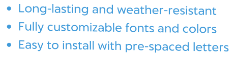 •	Long-lasting and weather-resistant •	Fully customizable fonts and colors •	Easy to install with pre-spaced letters